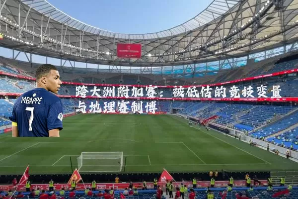 跨大洲附加赛：被低估的竞技变量与地理赛制博弈